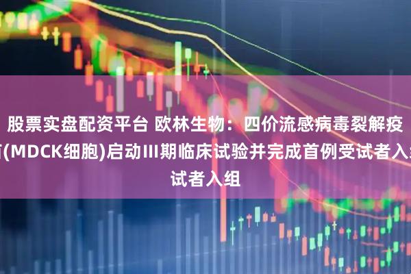 股票实盘配资平台 欧林生物：四价流感病毒裂解疫苗(MDCK细胞)启动Ⅲ期临床试验并完成首例受试者入组
