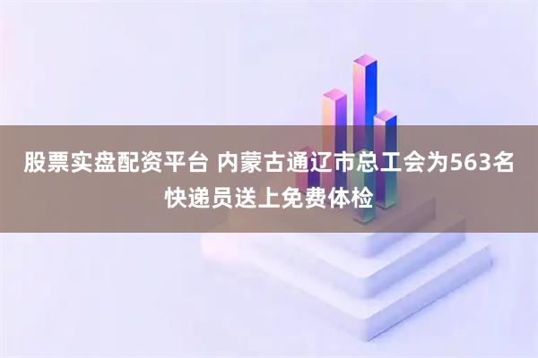 股票实盘配资平台 内蒙古通辽市总工会为563名快递员送上免费体检