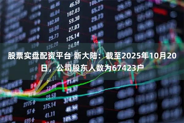 股票实盘配资平台 新大陆：截至2025年10月20日，公司股东人数为67423户