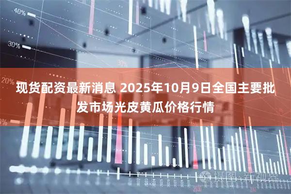现货配资最新消息 2025年10月9日全国主要批发市场光皮黄瓜价格行情