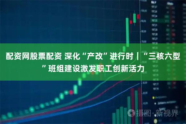 配资网股票配资 深化“产改”进行时｜“三核六型”班组建设激发职工创新活力