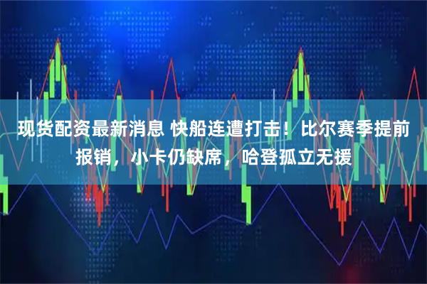 现货配资最新消息 快船连遭打击！比尔赛季提前报销，小卡仍缺席，哈登孤立无援