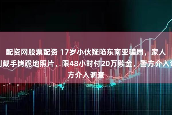 配资网股票配资 17岁小伙疑陷东南亚骗局，家人收到戴手铐跪地照片，限48小时付20万赎金，警方介入调查