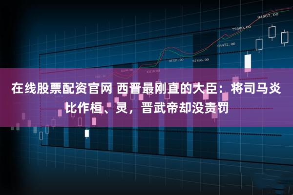 在线股票配资官网 西晋最刚直的大臣：将司马炎比作桓、灵，晋武帝却没责罚