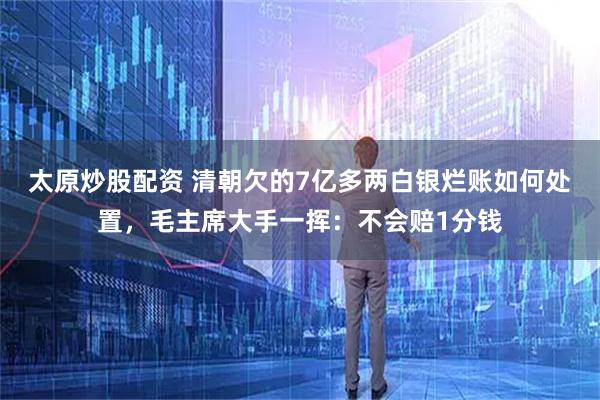 太原炒股配资 清朝欠的7亿多两白银烂账如何处置，毛主席大手一挥：不会赔1分钱