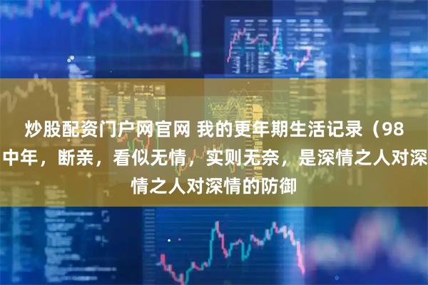 炒股配资门户网官网 我的更年期生活记录（98）：人到中年，断亲，看似无情，实则无奈，是深情之人对深情的防御