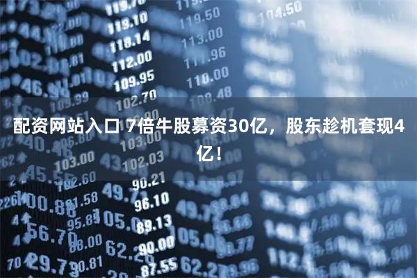 配资网站入口 7倍牛股募资30亿，股东趁机套现4亿！