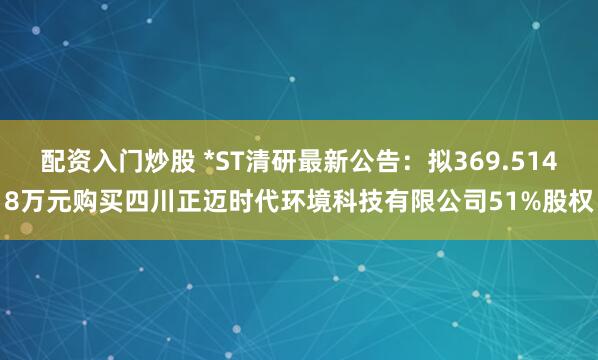 配资入门炒股 *ST清研最新公告：拟369.5148万元购买四川正迈时代环境科技有限公司51%股权