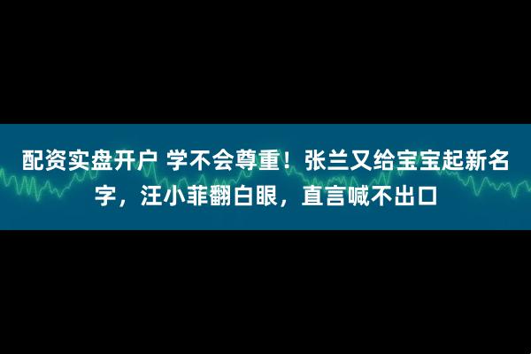 配资实盘开户 学不会尊重！张兰又给宝宝起新名字，汪小菲翻白眼，直言喊不出口
