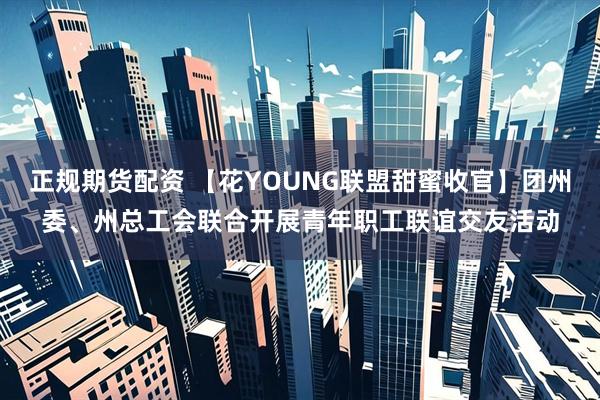 正规期货配资 【花YOUNG联盟甜蜜收官】团州委、州总工会联合开展青年职工联谊交友活动
