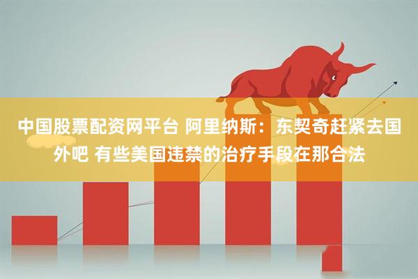 中国股票配资网平台 阿里纳斯：东契奇赶紧去国外吧 有些美国违禁的治疗手段在那合法