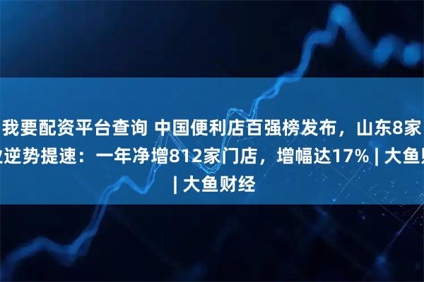 我要配资平台查询 中国便利店百强榜发布，山东8家企业逆势提速：一年净增812家门店，增幅达17% | 大鱼财经