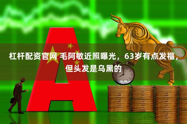 杠杆配资官网 毛阿敏近照曝光，63岁有点发福，但头发是乌黑的