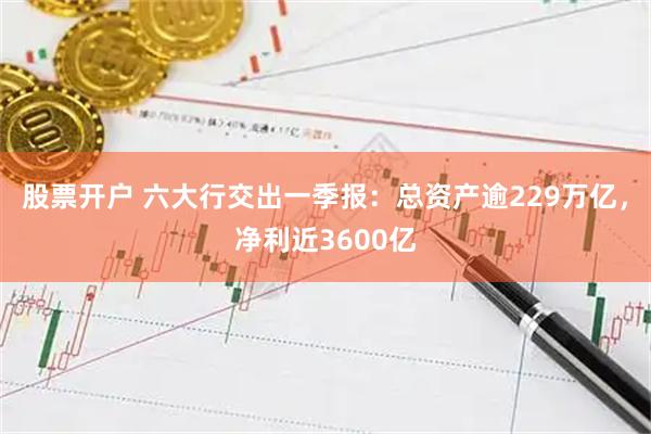 股票开户 六大行交出一季报：总资产逾229万亿，净利近3600亿