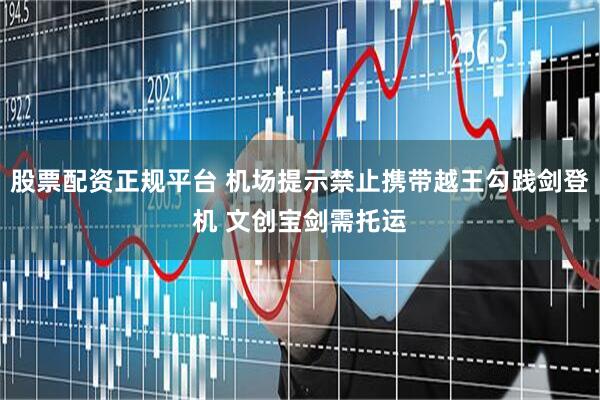 股票配资正规平台 机场提示禁止携带越王勾践剑登机 文创宝剑需托运