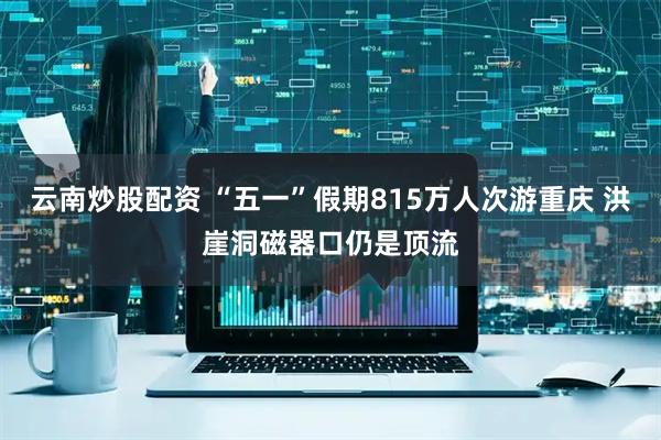 云南炒股配资 “五一”假期815万人次游重庆 洪崖洞磁器口仍是顶流