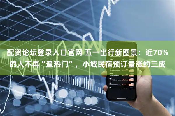 配资论坛登录入口官网 五一出行新图景：近70%的人不再“追热门”，小城民宿预订量涨约三成