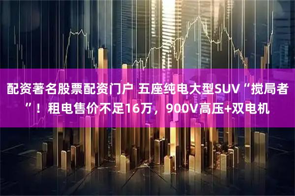 配资著名股票配资门户 五座纯电大型SUV“搅局者”！租电售价不足16万，900V高压+双电机