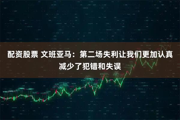 配资股票 文班亚马：第二场失利让我们更加认真减少了犯错和失误