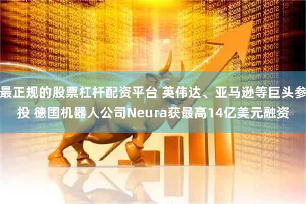 最正规的股票杠杆配资平台 英伟达、亚马逊等巨头参投 德国机器人公司Neura获最高14亿美元融资